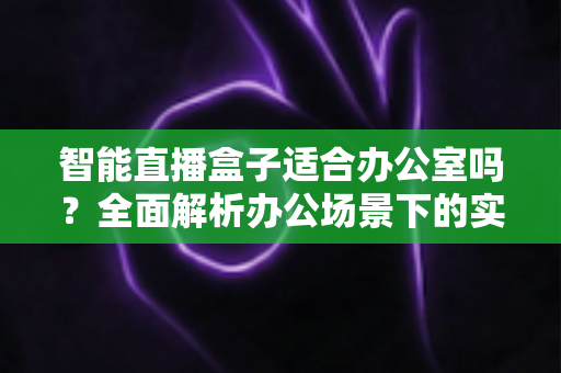 智能直播盒子适合办公室吗？全面解析办公场景下的实际应用与选购指南