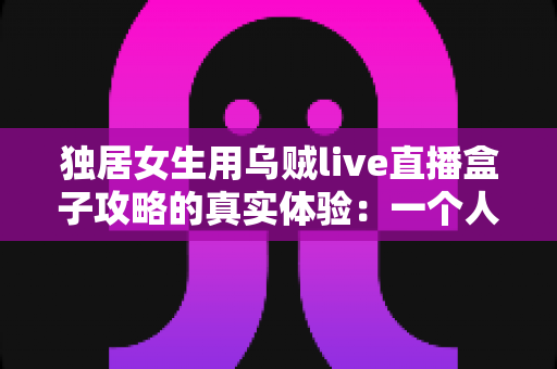 独居女生用乌贼live直播盒子攻略的真实体验:一个人住也能安心又精彩的居家陪伴神器深度测评 独居女生用乌贼live直播盒子攻略的真实体验:一个人住也能安心又精彩的居家陪伴神器深度测评