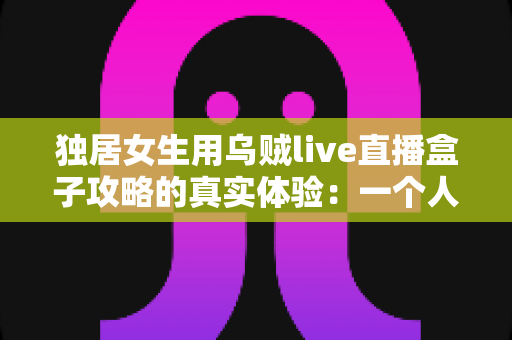 独居女生用乌贼live直播盒子攻略的真实体验：一个人住也能安心又精彩的居家陪伴神器深度测评