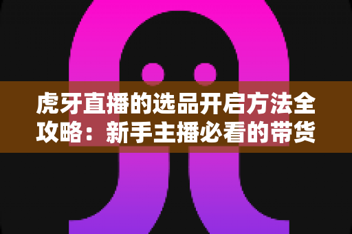 虎牙直播的选品开启方法全攻略：新手主播必看的带货起步指南与实操步骤详解