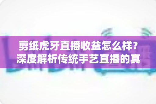 剪纸虎牙直播收益怎么样？深度解析传统手艺直播的真实收入与变现全攻略