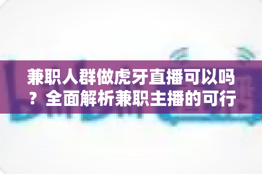 兼职人群做虎牙直播可以吗？全面解析兼职主播的可行性、门槛与发展前景