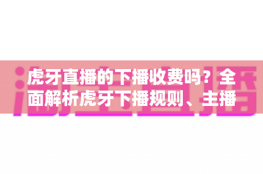 虎牙直播的下播收费吗？全面解析虎牙下播规则、主播成本与防骗指南