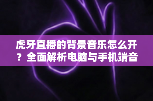 虎牙直播的背景音乐怎么开?全面解析电脑与手机端音乐设置教程 虎牙直播的背景音乐怎么开?全面解析电脑与手机端音乐设置教程
