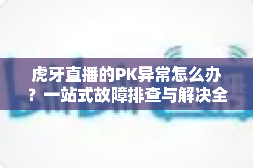 虎牙直播的PK异常怎么办?一站式故障排查与解决全攻略 虎牙直播的PK异常怎么办?一站式故障排查与解决全攻略