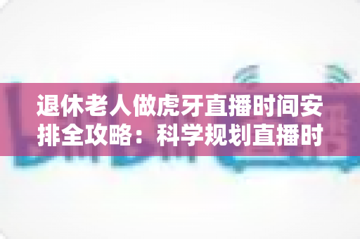 退休老人做虎牙直播时间安排全攻略：科学规划直播时段，让银发生活焕发新光彩