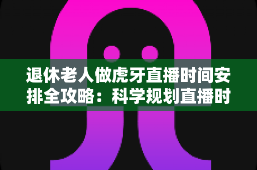 退休老人做虎牙直播时间安排全攻略：科学规划直播时段，让银发生活焕发新光彩