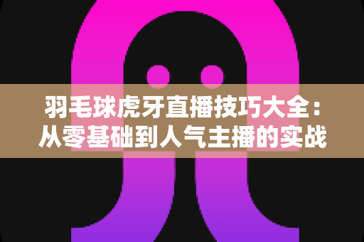 羽毛球虎牙直播技巧大全:从零基础到人气主播的实战指南 羽毛球虎牙直播技巧大全:从零基础到人气主播的实战指南