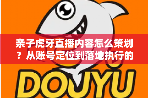 亲子虎牙直播内容怎么策划？从账号定位到落地执行的完整实战指南