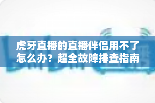 虎牙直播的直播伴侣用不了怎么办？超全故障排查指南与实用解决方案