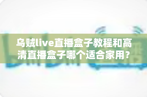 乌贼live直播盒子教程和高清直播盒子哪个适合家用？家用大屏直播设备选购与上手全攻略