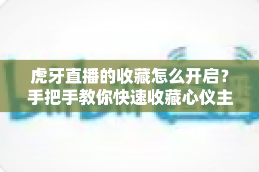 虎牙直播的收藏怎么开启?手把手教你快速收藏心仪主播与直播间的完整指南 虎牙直播的收藏怎么开启?手把手教你快速收藏心仪主播与直播间的完整指南