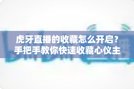 虎牙直播的收藏怎么开启?手把手教你快速收藏心仪主播与直播间的完整指南 虎牙直播的收藏怎么开启?手把手教你快速收藏心仪主播与直播间的完整指南