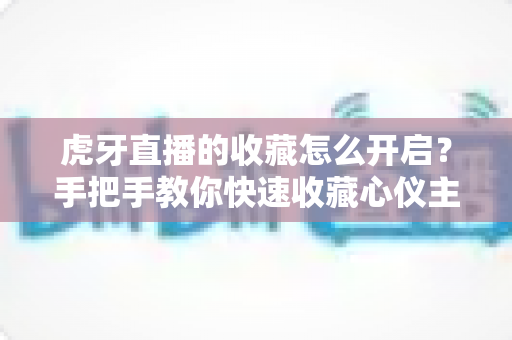 虎牙直播的收藏怎么开启?手把手教你快速收藏心仪主播与直播间的完整指南 虎牙直播的收藏怎么开启?手把手教你快速收藏心仪主播与直播间的完整指南