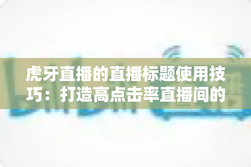 虎牙直播的直播标题使用技巧：打造高点击率直播间的实战指南