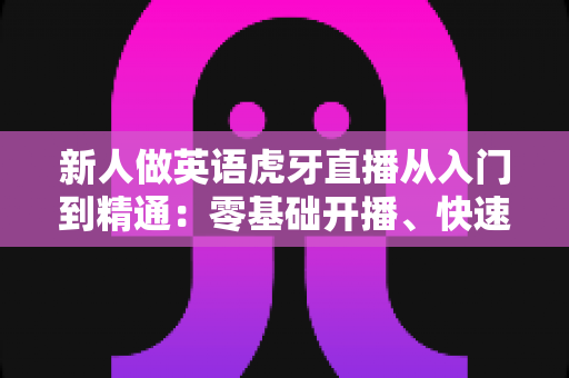 新人做英语虎牙直播从入门到精通:零基础开播、快速涨粉与变现的完整实战指南 新人做英语虎牙直播从入门到精通:零基础开播、快速涨粉与变现的完整实战指南