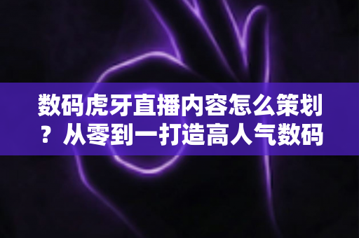 数码虎牙直播内容怎么策划？从零到一打造高人气数码直播间的实战指南