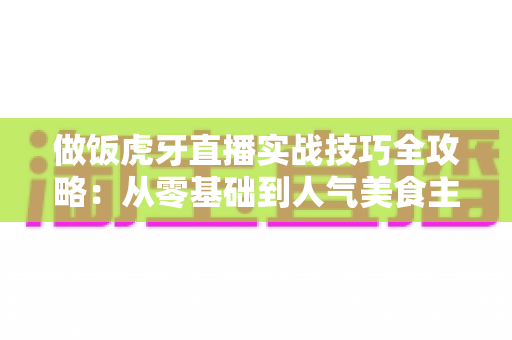 做饭虎牙直播实战技巧全攻略：从零基础到人气美食主播的进阶指南
