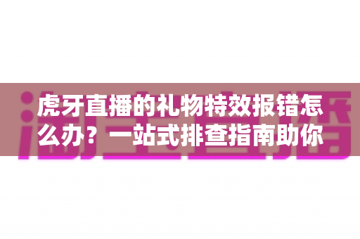 虎牙直播的礼物特效报错怎么办？一站式排查指南助你快速恢复观影与送礼体验