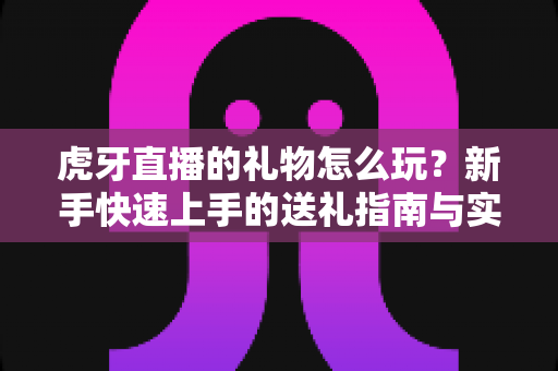 虎牙直播的礼物怎么玩?新手快速上手的送礼指南与实用技巧 虎牙直播的礼物怎么玩?新手快速上手的送礼指南与实用技巧
