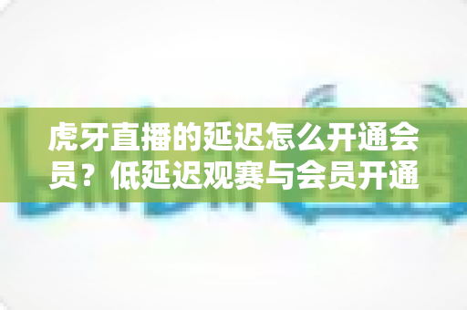 虎牙直播的延迟怎么开通会员？低延迟观赛与会员开通一站式实用攻略