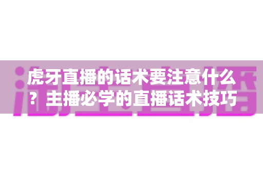 虎牙直播的话术要注意什么？主播必学的直播话术技巧、雷区避坑与实战指南全解析