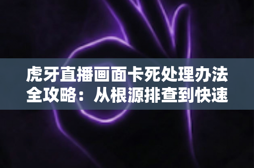 虎牙直播画面卡死处理办法全攻略:从根源排查到快速修复的实用指南 虎牙直播画面卡死处理办法全攻略:从根源排查到快速修复的实用指南