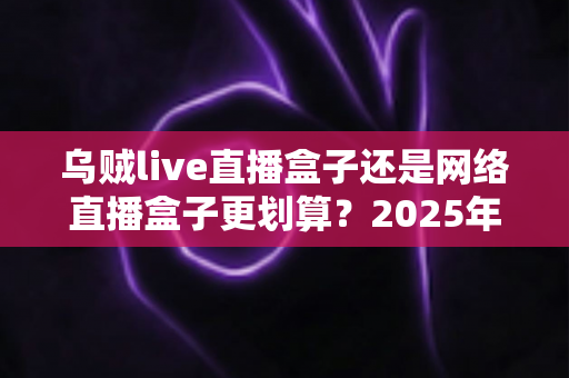 乌贼live直播盒子还是网络直播盒子更划算?2025年直播设备选购深度对比指南 乌贼live直播盒子还是网络直播盒子更划算?2025年直播设备选购深度对比指南