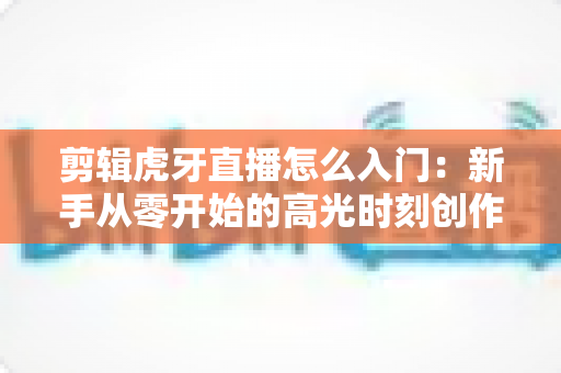 剪辑虎牙直播怎么入门:新手从零开始的高光时刻创作指南 剪辑虎牙直播怎么入门:新手从零开始的高光时刻创作指南