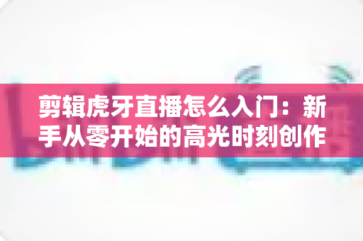 剪辑虎牙直播怎么入门:新手从零开始的高光时刻创作指南 剪辑虎牙直播怎么入门:新手从零开始的高光时刻创作指南