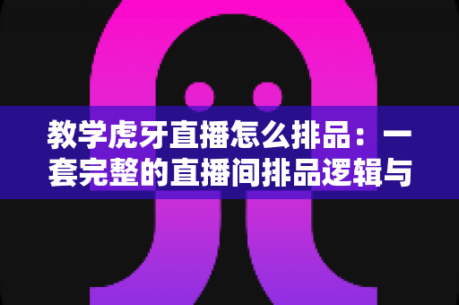 教学虎牙直播怎么排品:一套完整的直播间排品逻辑与实战方法全解析 教学虎牙直播怎么排品:一套完整的直播间排品逻辑与实战方法全解析