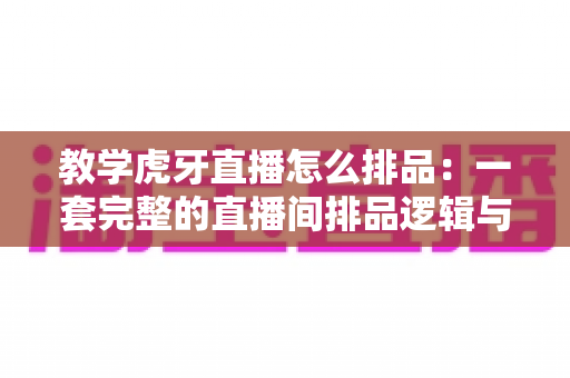 教学虎牙直播怎么排品：一套完整的直播间排品逻辑与实战方法全解析