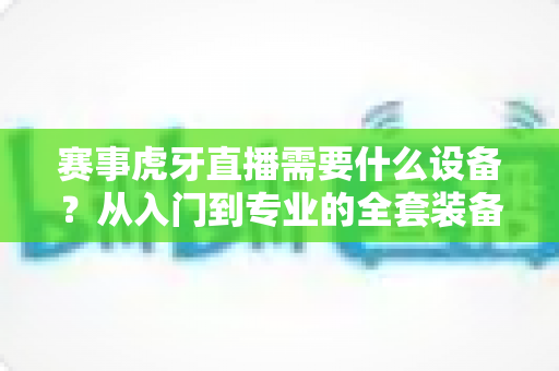 赛事虎牙直播需要什么设备？从入门到专业的全套装备指南