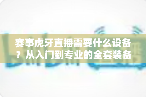 赛事虎牙直播需要什么设备？从入门到专业的全套装备指南
