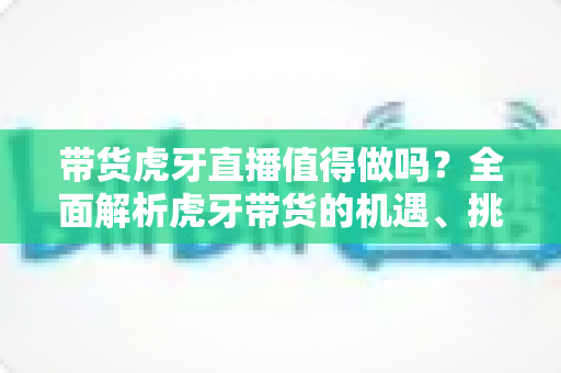 带货虎牙直播值得做吗?全面解析虎牙带货的机遇、挑战与实操指南 带货虎牙直播值得做吗?全面解析虎牙带货的机遇、挑战与实操指南
