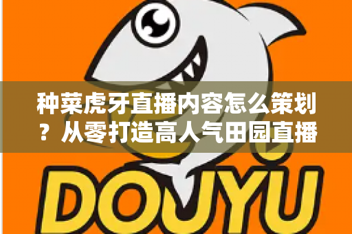 种菜虎牙直播内容怎么策划？从零打造高人气田园直播间的全流程实战指南