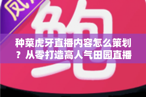 种菜虎牙直播内容怎么策划？从零打造高人气田园直播间的全流程实战指南
