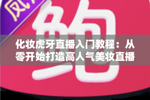 化妆虎牙直播入门教程：从零开始打造高人气美妆直播间的完整指南