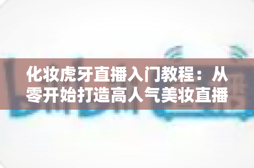 化妆虎牙直播入门教程：从零开始打造高人气美妆直播间的完整指南