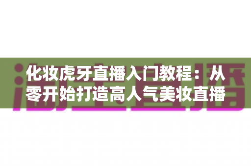 化妆虎牙直播入门教程：从零开始打造高人气美妆直播间的完整指南
