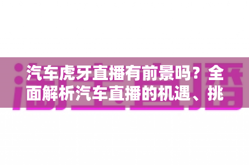 汽车虎牙直播有前景吗？全面解析汽车直播的机遇、挑战与变现之道
