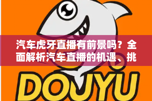 汽车虎牙直播有前景吗？全面解析汽车直播的机遇、挑战与变现之道