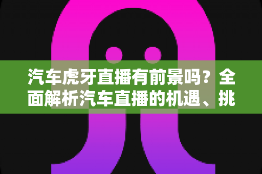 汽车虎牙直播有前景吗？全面解析汽车直播的机遇、挑战与变现之道