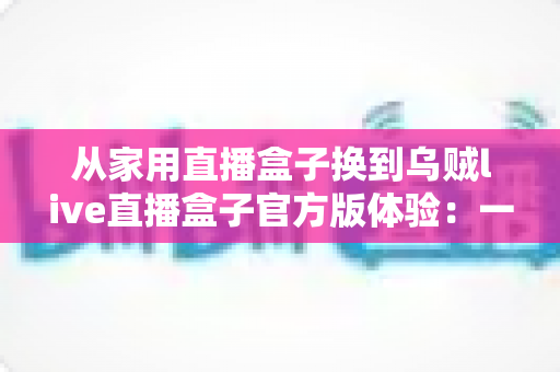 从家用直播盒子换到乌贼live直播盒子官方版体验:一次让直播画质与稳定性全面升级的真实换机分享 从家用直播盒子换到乌贼live直播盒子官方版体验:一次让直播画质与稳定性全面升级的真实换机分享