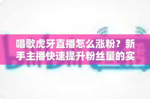 唱歌虎牙直播怎么涨粉?新手主播快速提升粉丝量的实用指南 唱歌虎牙直播怎么涨粉?新手主播快速提升粉丝量的实用指南