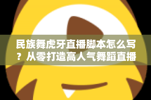 民族舞虎牙直播脚本怎么写？从零打造高人气舞蹈直播间的实战指南