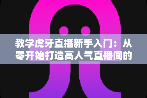 教学虎牙直播新手入门：从零开始打造高人气直播间的完整实战指南