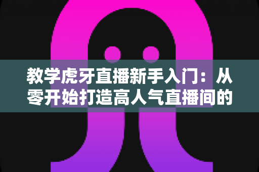 教学虎牙直播新手入门：从零开始打造高人气直播间的完整实战指南