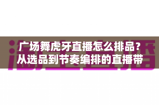 广场舞虎牙直播怎么排品?从选品到节奏编排的直播带货全攻略 广场舞虎牙直播怎么排品?从选品到节奏编排的直播带货全攻略