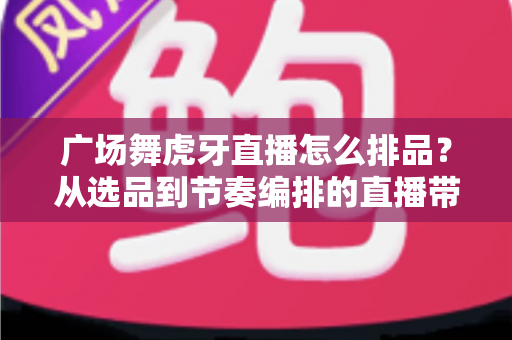 广场舞虎牙直播怎么排品?从选品到节奏编排的直播带货全攻略 广场舞虎牙直播怎么排品?从选品到节奏编排的直播带货全攻略